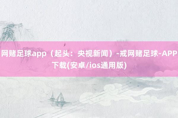 网赌足球app（起头：央视新闻）-戒网赌足球-APP下载(安卓/ios通用版)