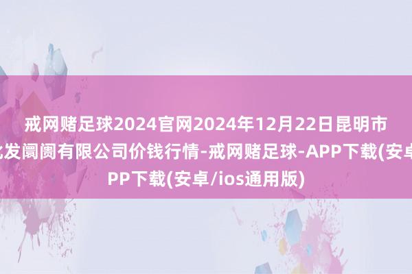 戒网赌足球2024官网2024年12月22日昆明市王旗营蔬菜批发阛阓有限公司价钱行情-戒网赌足球-APP下载(安卓/ios通用版)