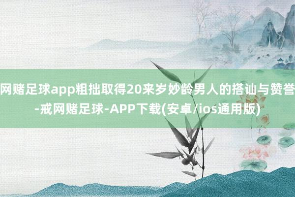 网赌足球app粗拙取得20来岁妙龄男人的搭讪与赞誉-戒网赌足球-APP下载(安卓/ios通用版)