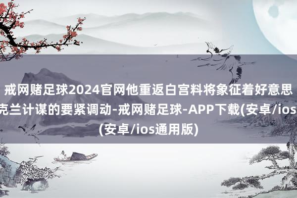 戒网赌足球2024官网他重返白宫料将象征着好意思国对乌克兰计谋的要紧调动-戒网赌足球-APP下载(安卓/ios通用版)