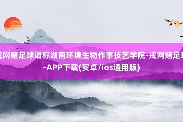 戒网赌足球谓称湖南环境生物作事技艺学院-戒网赌足球-APP下载(安卓/ios通用版)