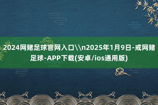 2024网赌足球官网入口\n2025年1月9日-戒网赌足球-APP下载(安卓/ios通用版)