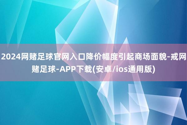 2024网赌足球官网入口降价幅度引起商场面貌-戒网赌足球-APP下载(安卓/ios通用版)