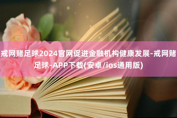 戒网赌足球2024官网促进金融机构健康发展-戒网赌足球-APP下载(安卓/ios通用版)