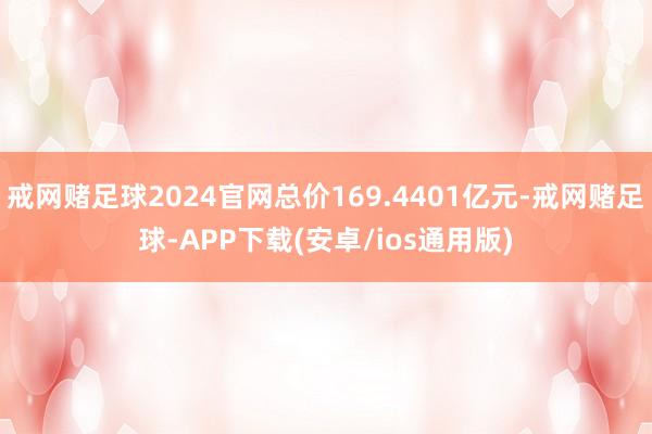 戒网赌足球2024官网总价169.4401亿元-戒网赌足球-APP下载(安卓/ios通用版)