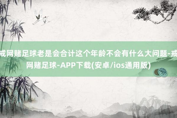 戒网赌足球老是会合计这个年龄不会有什么大问题-戒网赌足球-APP下载(安卓/ios通用版)