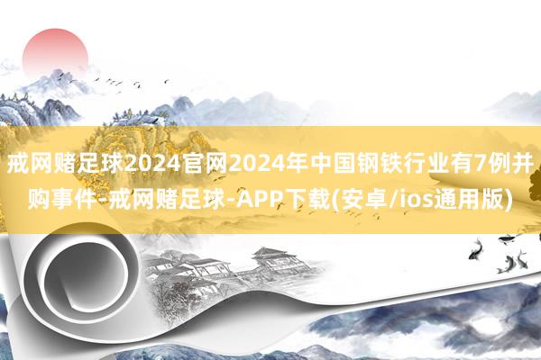 戒网赌足球2024官网2024年中国钢铁行业有7例并购事件-戒网赌足球-APP下载(安卓/ios通用版)