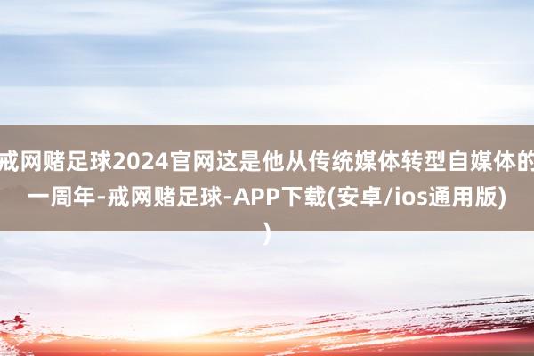 戒网赌足球2024官网这是他从传统媒体转型自媒体的一周年-戒网赌足球-APP下载(安卓/ios通用版)