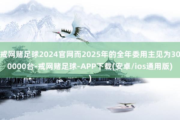 戒网赌足球2024官网而2025年的全年委用主见为300000台-戒网赌足球-APP下载(安卓/ios通用版)