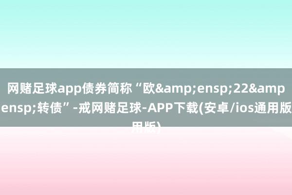 网赌足球app债券简称“欧&ensp;22&ensp;转债”-戒网赌足球-APP下载(安卓/ios通用版)