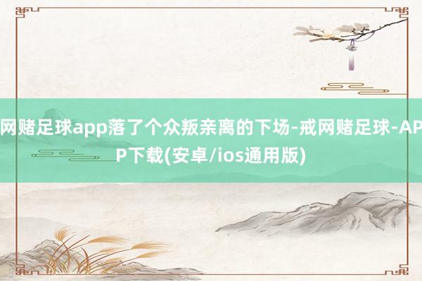 网赌足球app落了个众叛亲离的下场-戒网赌足球-APP下载(安卓/ios通用版)