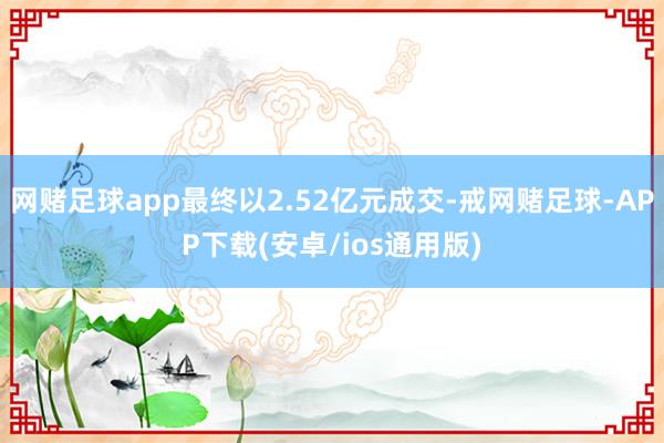 网赌足球app最终以2.52亿元成交-戒网赌足球-APP下载(安卓/ios通用版)