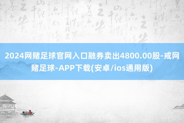 2024网赌足球官网入口融券卖出4800.00股-戒网赌足球-APP下载(安卓/ios通用版)