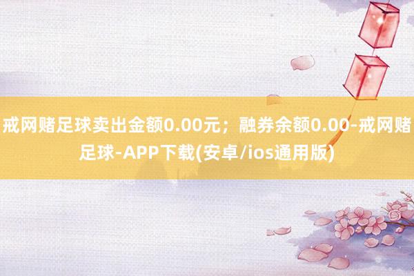 戒网赌足球卖出金额0.00元；融券余额0.00-戒网赌足球-APP下载(安卓/ios通用版)