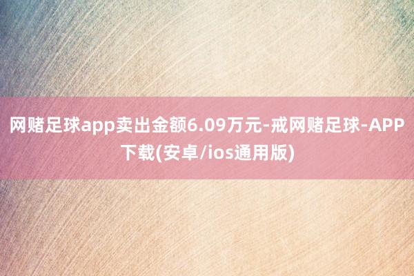 网赌足球app卖出金额6.09万元-戒网赌足球-APP下载(安卓/ios通用版)