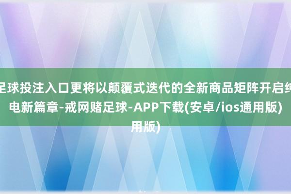 足球投注入口更将以颠覆式迭代的全新商品矩阵开启纯电新篇章-戒网赌足球-APP下载(安卓/ios通用版)