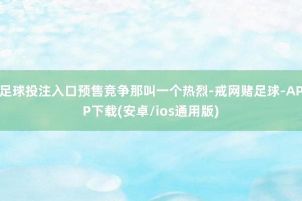 足球投注入口预售竞争那叫一个热烈-戒网赌足球-APP下载(安卓/ios通用版)