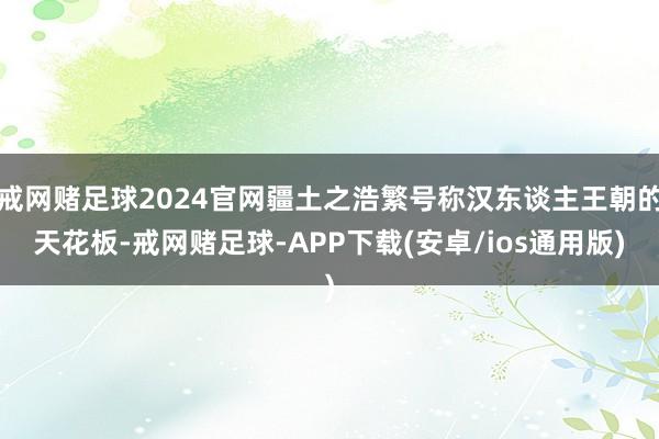 戒网赌足球2024官网疆土之浩繁号称汉东谈主王朝的天花板-戒网赌足球-APP下载(安卓/ios通用版)