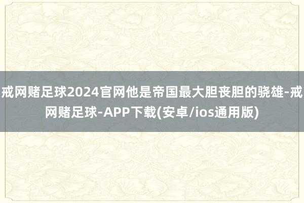 戒网赌足球2024官网他是帝国最大胆丧胆的骁雄-戒网赌足球-APP下载(安卓/ios通用版)