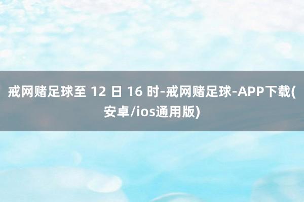 戒网赌足球至 12 日 16 时-戒网赌足球-APP下载(安卓/ios通用版)