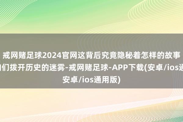 戒网赌足球2024官网这背后究竟隐秘着怎样的故事？让咱们拨开历史的迷雾-戒网赌足球-APP下载(安卓/ios通用版)