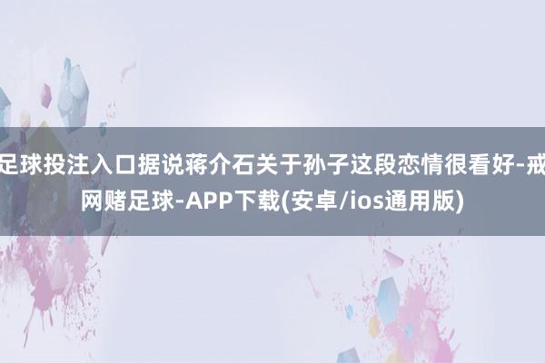 足球投注入口据说蒋介石关于孙子这段恋情很看好-戒网赌足球-APP下载(安卓/ios通用版)