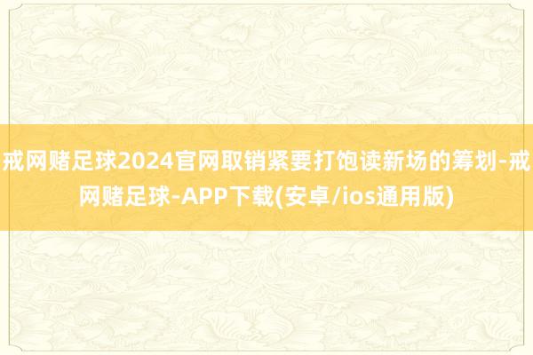 戒网赌足球2024官网取销紧要打饱读新场的筹划-戒网赌足球-APP下载(安卓/ios通用版)