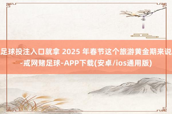 足球投注入口就拿 2025 年春节这个旅游黄金期来说-戒网赌足球-APP下载(安卓/ios通用版)