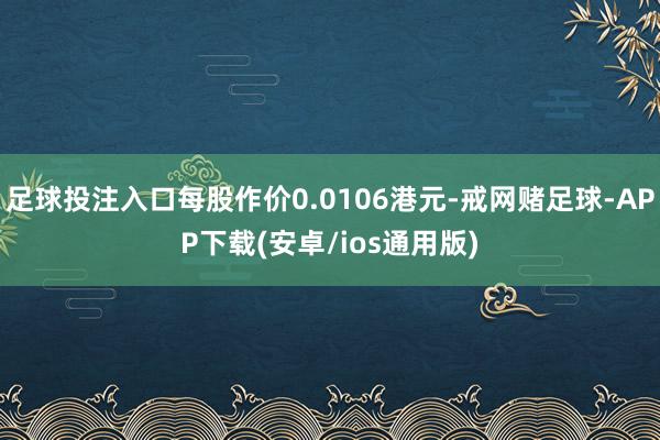 足球投注入口每股作价0.0106港元-戒网赌足球-APP下载(安卓/ios通用版)