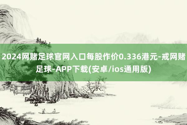 2024网赌足球官网入口每股作价0.336港元-戒网赌足球-APP下载(安卓/ios通用版)