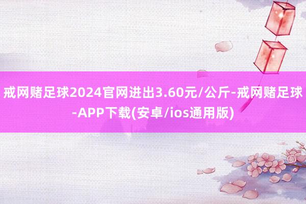 戒网赌足球2024官网进出3.60元/公斤-戒网赌足球-APP下载(安卓/ios通用版)