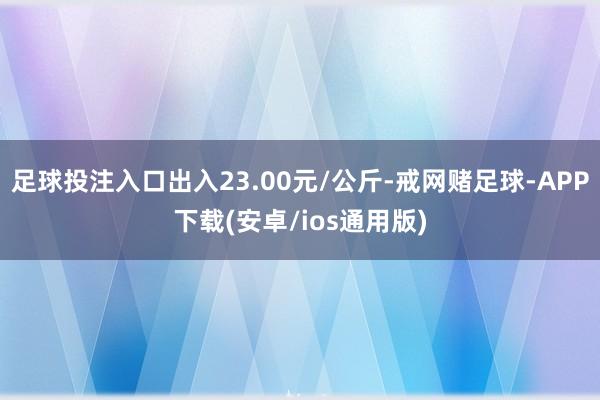 足球投注入口出入23.00元/公斤-戒网赌足球-APP下载(安卓/ios通用版)