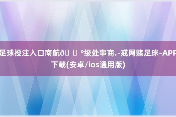 足球投注入口南航🅰级处事商.-戒网赌足球-APP下载(安卓/ios通用版)