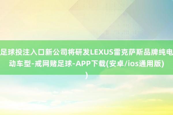 足球投注入口新公司将研发LEXUS雷克萨斯品牌纯电动车型-戒网赌足球-APP下载(安卓/ios通用版)