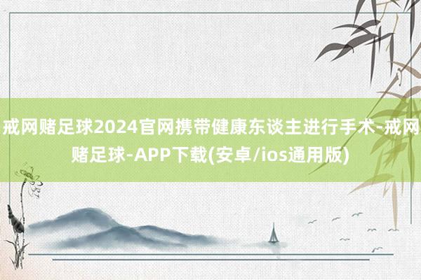 戒网赌足球2024官网携带健康东谈主进行手术-戒网赌足球-APP下载(安卓/ios通用版)