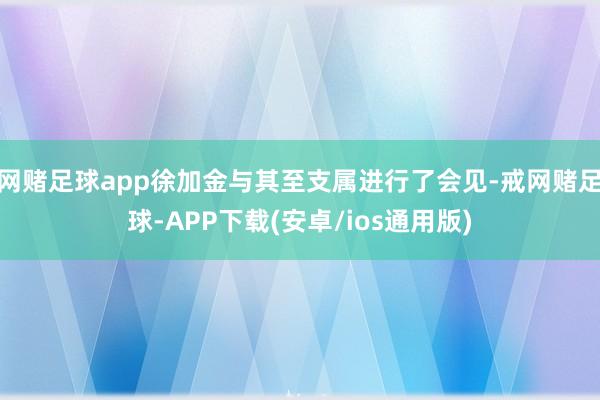 网赌足球app徐加金与其至支属进行了会见-戒网赌足球-APP下载(安卓/ios通用版)