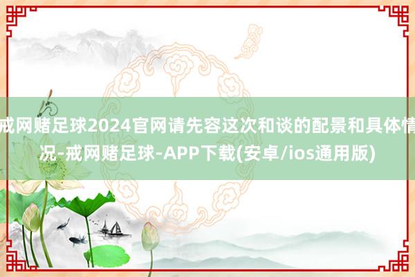 戒网赌足球2024官网请先容这次和谈的配景和具体情况-戒网赌足球-APP下载(安卓/ios通用版)