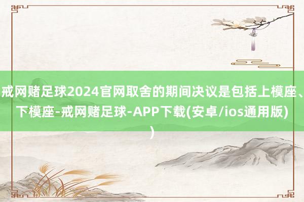 戒网赌足球2024官网取舍的期间决议是包括上模座、下模座-戒网赌足球-APP下载(安卓/ios通用版)