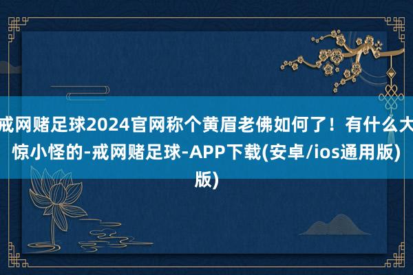 戒网赌足球2024官网称个黄眉老佛如何了！有什么大惊小怪的-戒网赌足球-APP下载(安卓/ios通用版)