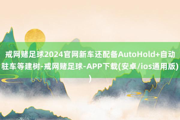 戒网赌足球2024官网新车还配备AutoHold+自动驻车等建树-戒网赌足球-APP下载(安卓/ios通用版)