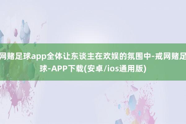 网赌足球app全体让东谈主在欢娱的氛围中-戒网赌足球-APP下载(安卓/ios通用版)