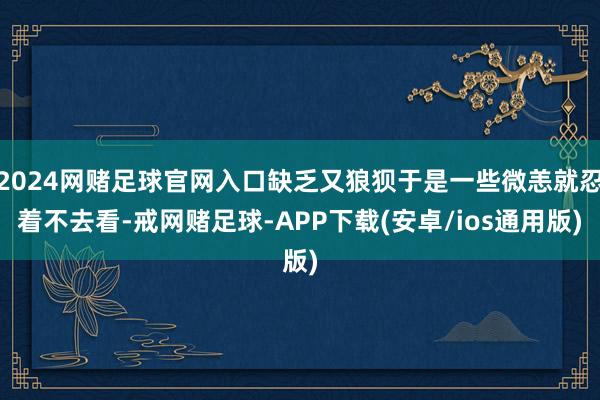 2024网赌足球官网入口缺乏又狼狈于是一些微恙就忍着不去看-戒网赌足球-APP下载(安卓/ios通用版)