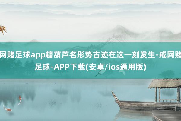 网赌足球app糖葫芦名形势古迹在这一刻发生-戒网赌足球-APP下载(安卓/ios通用版)