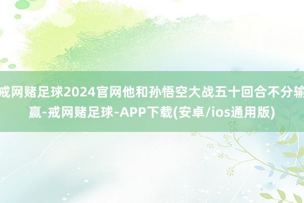 戒网赌足球2024官网他和孙悟空大战五十回合不分输赢-戒网赌足球-APP下载(安卓/ios通用版)