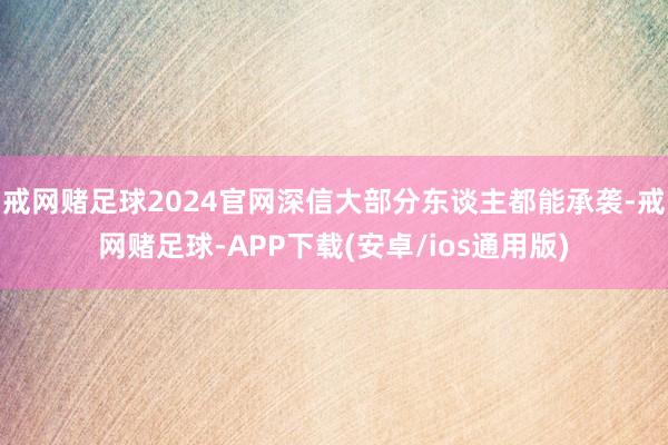 戒网赌足球2024官网深信大部分东谈主都能承袭-戒网赌足球-APP下载(安卓/ios通用版)