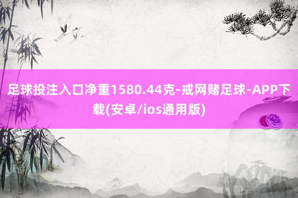 足球投注入口净重1580.44克-戒网赌足球-APP下载(安卓/ios通用版)