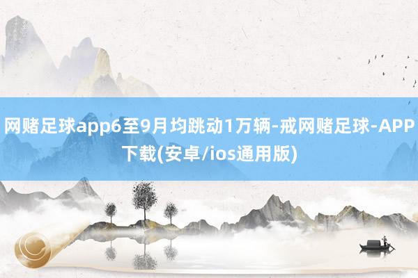 网赌足球app6至9月均跳动1万辆-戒网赌足球-APP下载(安卓/ios通用版)