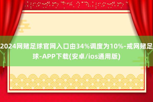 2024网赌足球官网入口由34%调度为10%-戒网赌足球-APP下载(安卓/ios通用版)