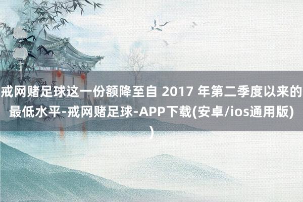戒网赌足球这一份额降至自 2017 年第二季度以来的最低水平-戒网赌足球-APP下载(安卓/ios通用版)