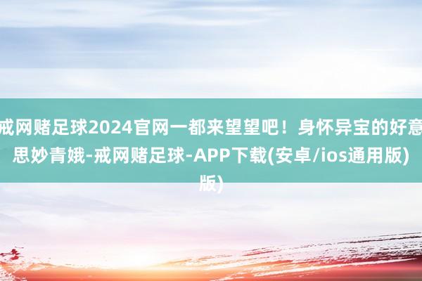 戒网赌足球2024官网一都来望望吧！身怀异宝的好意思妙青娥-戒网赌足球-APP下载(安卓/ios通用版)